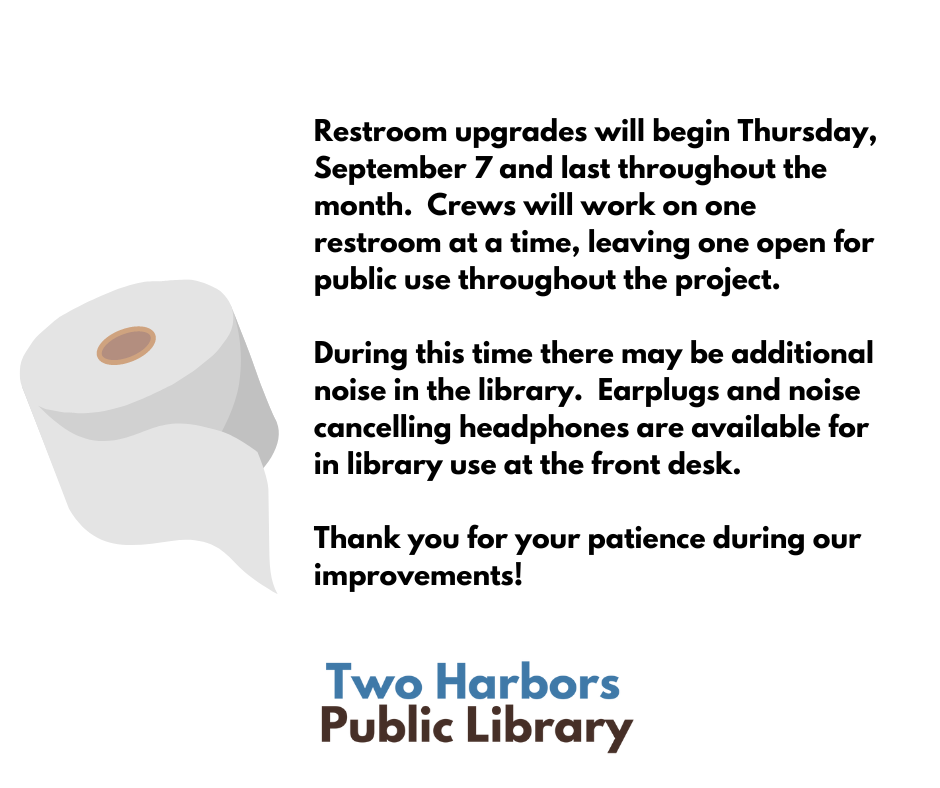 Restroom upgrades will begin Thursday, September 7 and last throughout the month. Crews will work on one restroom at a time, leaving one open for public use throughout the project. During this time there may be additional noise in the library. Earplugs and noise cancelling headphones are available for in library use at the front desk. Thank you for your patience during our improvements! Two Harbors Public Library [Image of cartoon toilet paper]