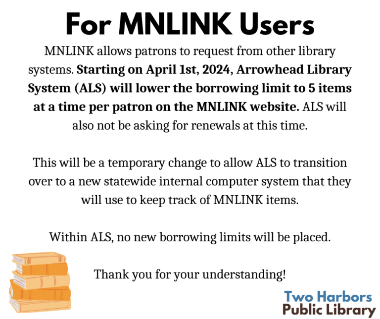 For MNLINK users MNLINK allows patrons to request from other library systems. Starting on April 1st, 2024, Arrowhead Library System (ALS) will lower the borrowing limit to 5 items at a time per patron on the MNLINK website. ALS will also not be asking for renewals at this time. This will be a temporary change to allow ALS to transition over to a new statewide internal computer system that they will use to keep track of MNLINK items. Within ALS, no new borrowing limits will be placed. Thank you for your understanding!