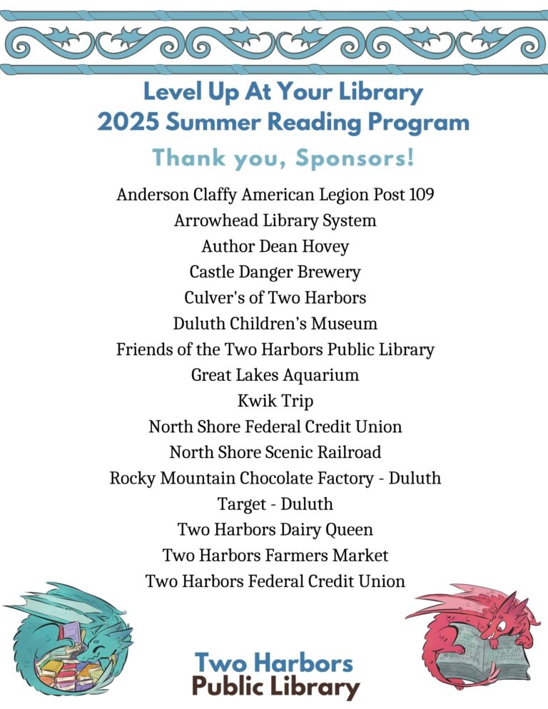 Level Up At Your Library 2025 Summer Reading Program Thank you sponsors! Anderson Claffy American Legion Post 109 Arrowhead Library System Author Dean Hovey Castle Danger Brewery Culver's of Two Harbors Duluth Children’s Museum Friends of the Two Harbors Public Library Great Lakes Aquarium Kwik Trip North Shore Federal Credit Union North Shore Scenic Railroad Rocky Mountain Chocolate Factory - Duluth Target - Duluth Two Harbors Dairy Queen Two Harbors Farmers Market Two Harbors Federal Credit Union